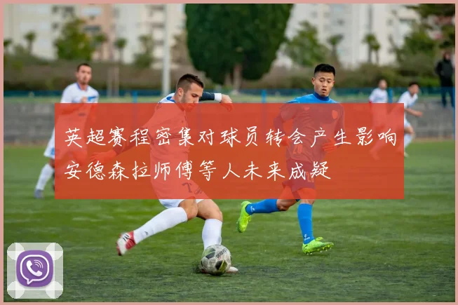 英超赛程密集对球员转会产生影响安德森拉师傅等人未来成疑