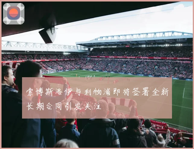 索博斯洛伊与利物浦即将签署全新长期合同引发关注