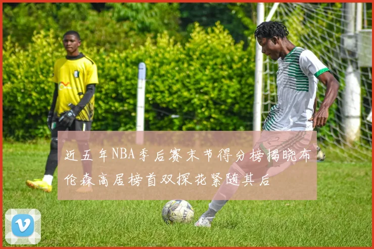 近五年NBA季后赛末节得分榜揭晓布伦森高居榜首双探花紧随其后